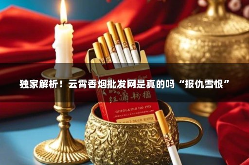 独家解析！云霄香烟批发网是真的吗“报仇雪恨”