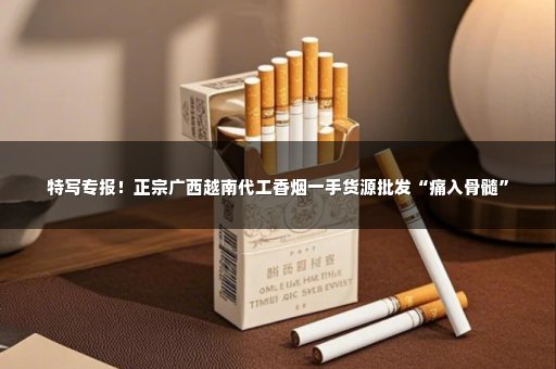 特写专报！正宗广西越南代工香烟一手货源批发“痛入骨髓”