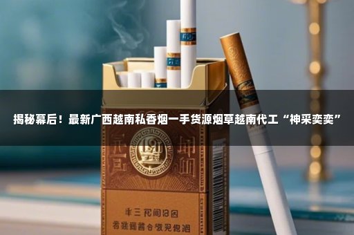 揭秘幕后！最新广西越南私香烟一手货源烟草越南代工“神采奕奕”
