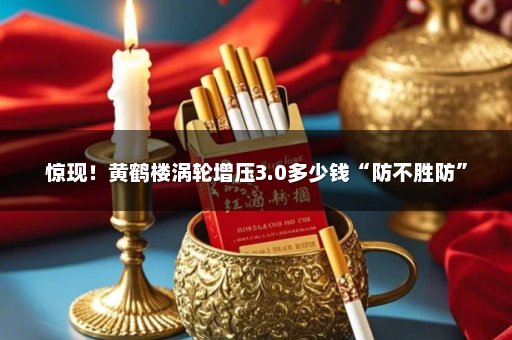 惊现！黄鹤楼涡轮增压3.0多少钱“防不胜防”