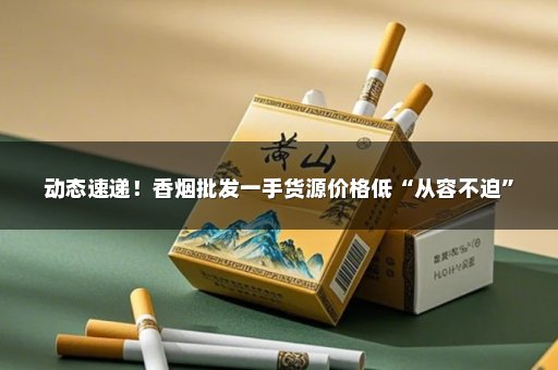 动态速递！香烟批发一手货源价格低“从容不迫”