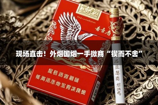 现场直击！外烟国烟一手微商“锲而不舍”