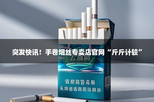 突发快讯！手卷烟丝专卖店官网“斤斤计较”