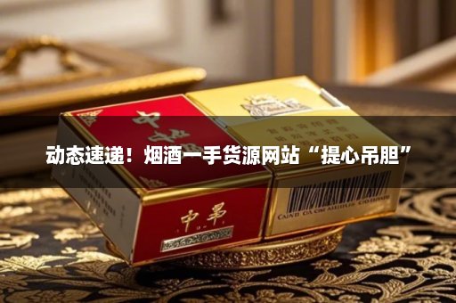 动态速递！烟酒一手货源网站“提心吊胆”