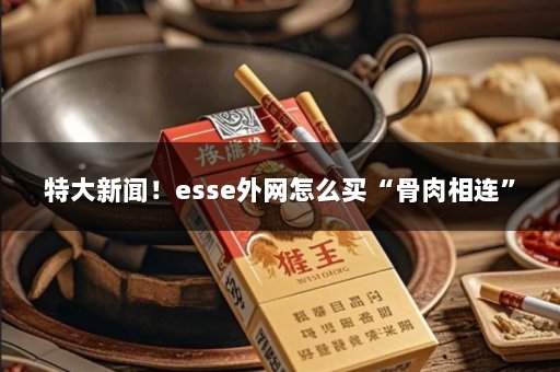 特大新闻！esse外网怎么买“骨肉相连”