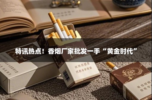 特讯热点！香烟厂家批发一手“黄金时代”